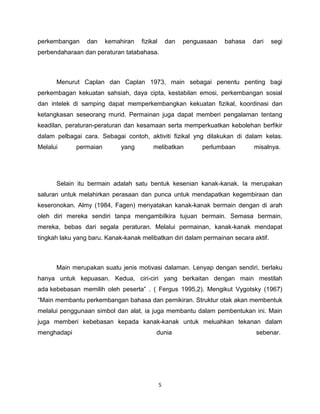 perkembangan     dan    kemahiran   fizikal       dan   penguasaan   bahasa   dari   segi
perbendaharaan dan peraturan tatabahasa.



      Menurut Caplan dan Caplan 1973, main sebagai penentu penting bagi
perkembagan kekuatan sahsiah, daya cipta, kestabilan emosi, perkembangan sosial
dan intelek di samping dapat memperkembangkan kekuatan fizikal, koordinasi dan
ketangkasan seseorang murid. Permainan juga dapat memberi pengalaman tentang
keadilan, peraturan-peraturan dan kesamaan serta memperkuatkan kebolehan berfikir
dalam pelbagai cara. Sebagai contoh, aktiviti fizikal yng dilakukan di dalam kelas.
Melalui      permaian        yang        melibatkan          perlumbaan       misalnya.




      Selain itu bermain adalah satu bentuk kesenian kanak-kanak. Ia merupakan
saluran untuk melahirkan perasaan dan punca untuk mendapatkan kegembiraan dan
keseronokan. Almy (1984, Fagen) menyatakan kanak-kanak bermain dengan di arah
oleh diri mereka sendiri tanpa mengambilkira tujuan bermain. Semasa bermain,
mereka, bebas dari segala peraturan. Melalui permainan, kanak-kanak mendapat
tingkah laku yang baru. Kanak-kanak melibatkan diri dalam permainan secara aktif.



      Main merupakan suatu jenis motivasi dalaman. Lenyap dengan sendiri, berlaku
hanya untuk kepuasan. Kedua, ciri-ciri yang berkaitan dengan main mestilah
ada kebebasan memilih oleh peserta” . ( Fergus 1995,2). Mengikut Vygotsky (1967)
“Main membantu perkembangan bahasa dan pemikiran. Struktur otak akan membentuk
melalui penggunaan simbol dan alat, ia juga membantu dalam pembentukan ini. Main
juga memberi kebebasan kepada kanak-kanak untuk meluahkan tekanan dalam
menghadapi                                dunia                                sebenar.




                                              5
 