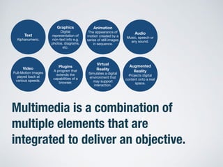 Multimedia is a combination of
multiple elements that are
integrated to deliver an objective.
Text
Alphanumeric.
Graphics
Digital
representation of
non-text info e.g.
photos, diagrams,
etc.
Animation
The appearance of
motion created by a
series of still images
in sequence.
Audio
Music, speech or
any sound.
Video
Full-Motion images
played back at
various speeds.
Virtual
Reality
Simulates a digital
environment that
may support
interaction.
Plugins
A program that
extends the
capabilities of a
browser.
Augmented
Reality
Projects digital
content onto a real
space.
 