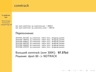 conntrack


 5 ïðîáëåì
    ïðè


Àëåêñàíäð
 Êîëåñåíü
wargaming.net
                net.ipv4.netfilter.ip_conntrack_max = 294912
                net.ipv4.netfilter.ip_conntrack_count = 294118


                Ïåðåïîëíåíèå:

                [8727241.821130]   ip_conntrack:   table   full,   dropping   packet.
                [8727243.790372]   ip_conntrack:   table   full,   dropping   packet.
                [8727248.908501]   ip_conntrack:   table   full,   dropping   packet.
                [8727253.859720]   ip_conntrack:   table   full,   dropping   packet.
                [8727258.846404]   ip_conntrack:   table   full,   dropping   packet.
                [8727264.276727]   ip_conntrack:   table   full,   dropping   packet.


                Áîëüøîé conntrack (over 300K):                            97.5%si
                Ðåøåíèå: dport 80 -> NOTRACK
 