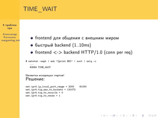 TIME_WAIT


 5 ïðîáëåì
    ïðè


Àëåêñàíäð
 Êîëåñåíü
                      frontend äëÿ îáùåíèÿ ñ âíåøíèì ìèðîì
wargaming.net

                      áûñòðûé backend (1..10ms)

                      frontend <-> backend HTTP/1.0 (conn per req)

                $ netstat -napt | awk '{print $6}' | sort | uniq -c
                   ...
                   63564 TIME_WAIT

                Íåõâàòêà èñõîäÿùèõ ïîðòîâ!

                Ðåøåíèå:

                net.ipv4.ip_local_port_range = 2000    61000
                net.ipv4.tcp_max_tw_buckets = 131072
                net.ipv4.tcp_tw_recycle = 0
                net.ipv4.tcp_tw_reuse = 1
 