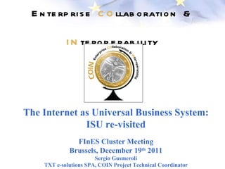 E n te rp ri s e C O llab o rati o n &

            I N te ro p e rab i li ty




The Internet as Universal Business System:
              ISU re-visited
               FInES Cluster Meeting
             Brussels, December 19th 2011
                       Sergio Gusmeroli
    TXT e-solutions SPA, COIN Project Technical Coordinator
 