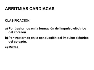ARRITMIAS CARDIACAS
CLASIFICACIÓN
a) Por trastornos en la formación del impulso eléctrico
del corazón.
b) Por trastornos en la conducción del impulso eléctrico
del corazón.
c) Mixtas.
 