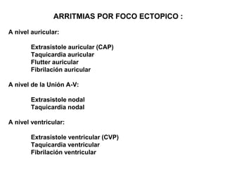 ARRITMIAS POR FOCO ECTOPICO :
A nivel auricular:
Extrasistole auricular (CAP)
Taquicardia auricular
Flutter auricular
Fibrilación auricular
A nivel de la Unión A-V:
Extrasistole nodal
Taquicardia nodal
A nivel ventricular:
Extrasistole ventricular (CVP)
Taquicardia ventricular
Fibrilación ventricular
 