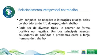 Relacionamento intrapessoal no trabalho
• Um conjunto de relações e interações criadas pelos
colaboradores dentro do espaço de trabalho.
• Pode ser de diversos tipos e ocorrer de forma
positiva ou negativa. Um dos principais agentes
causadores de conflitos e problemas entre a força
humana de trabalho.
 