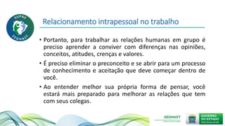Relacionamento intrapessoal no trabalho
• Portanto, para trabalhar as relações humanas em grupo é
preciso aprender a conviver com diferenças nas opiniões,
conceitos, atitudes, crenças e valores.
• É preciso eliminar o preconceito e se abrir para um processo
de conhecimento e aceitação que deve começar dentro de
você.
• Ao entender melhor sua própria forma de pensar, você
estará mais preparado para melhorar as relações que tem
com seus colegas.
 
