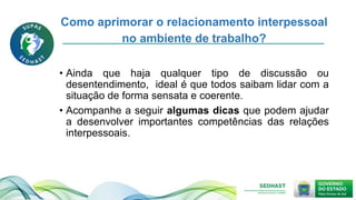 Como aprimorar o relacionamento interpessoal
no ambiente de trabalho?
• Ainda que haja qualquer tipo de discussão ou
desentendimento, ideal é que todos saibam lidar com a
situação de forma sensata e coerente.
• Acompanhe a seguir algumas dicas que podem ajudar
a desenvolver importantes competências das relações
interpessoais.
 