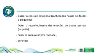• Buscar o controle emocional (conhecendo nossas limitações
e bloqueios);
• Obter o reconhecimento das emoções de outras pessoas
(empatia);
• Saber se comunicar(assertividade);
• Ser ético
 