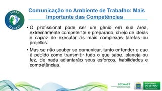 Comunicação no Ambiente de Trabalho: Mais
Importante das Competências
• O profissional pode ser um gênio em sua área,
extremamente competente e preparado, cheio de ideias
e capaz de executar as mais complexas tarefas ou
projetos.
• Mas se não souber se comunicar, tanto entender o que
é pedido como transmitir tudo o que sabe, planeja ou
fez, de nada adiantarão seus esforços, habilidades e
competências.
 