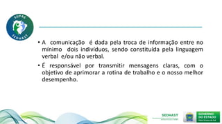 • A comunicação é dada pela troca de informação entre no
mínimo dois indivíduos, sendo constituída pela linguagem
verbal e/ou não verbal.
• É responsável por transmitir mensagens claras, com o
objetivo de aprimorar a rotina de trabalho e o nosso melhor
desempenho.
 