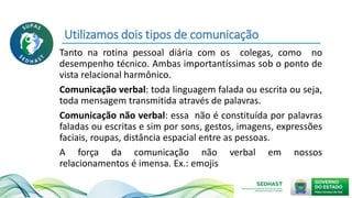 Utilizamos dois tipos de comunicação
Tanto na rotina pessoal diária com os colegas, como no
desempenho técnico. Ambas importantíssimas sob o ponto de
vista relacional harmônico.
Comunicação verbal: toda linguagem falada ou escrita ou seja,
toda mensagem transmitida através de palavras.
Comunicação não verbal: essa não é constituída por palavras
faladas ou escritas e sim por sons, gestos, imagens, expressões
faciais, roupas, distância espacial entre as pessoas.
A força da comunicação não verbal em nossos
relacionamentos é imensa. Ex.: emojis
 