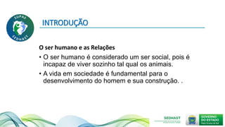 INTRODUÇÃO
O ser humano e as Relações
• O ser humano é considerado um ser social, pois é
incapaz de viver sozinho tal qual os animais.
• A vida em sociedade é fundamental para o
desenvolvimento do homem e sua construção. .
 