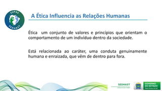 Ética um conjunto de valores e princípios que orientam o
comportamento de um indivíduo dentro da sociedade.
Está relacionada ao caráter, uma conduta genuinamente
humana e enraizada, que vêm de dentro para fora.
A Ética Influencia as Relações Humanas
 