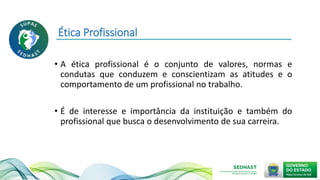 Ética Profissional
• A ética profissional é o conjunto de valores, normas e
condutas que conduzem e conscientizam as atitudes e o
comportamento de um profissional no trabalho.
• É de interesse e importância da instituição e também do
profissional que busca o desenvolvimento de sua carreira.
 