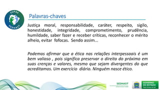 Palavras-chaves
Justiça moral, responsabilidade, caráter, respeito, sigilo,
honestidade, integridade, comprometimento, prudência,
humildade, saber fazer e receber críticas, reconhecer o mérito
alheio, evitar fofocas. Sendo assim...
Podemos afirmar que a ética nas relações interpessoais é um
bem valioso , pois significa preservar o direito do próximo em
suas crenças e valores, mesmo que sejam divergentes do que
acreditamos. Um exercício diário. Ninguém nasce ético.
 