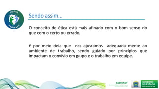 Sendo assim...
O conceito de ética está mais afinado com o bom senso do
que com o certo ou errado.
É por meio dela que nos ajustamos adequada mente ao
ambiente de trabalho, sendo guiado por princípios que
impactam o convívio em grupo e o trabalho em equipe.
 
