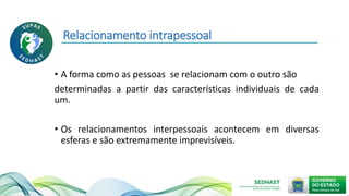 Relacionamento intrapessoal
• A forma como as pessoas se relacionam com o outro são
determinadas a partir das características individuais de cada
um.
• Os relacionamentos interpessoais acontecem em diversas
esferas e são extremamente imprevisíveis.
 