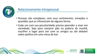 Relacionamento intrapessoal
• Pessoas são complexas, com seus sentimentos, emoções e
questões que as influenciam de alguma forma.
• Cada um com sua peculiaridade precisa aprender a viver em
sociedade. Seja para comprar pão na padaria de manhã,
escolher o lugar para sair com os amigos ou até debater
sobre política em uma mesa de bar.
 