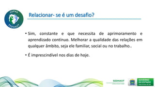 Relacionar- se é um desafio?
• Sim, constante e que necessita de aprimoramento e
aprendizado contínuo. Melhorar a qualidade das relações em
qualquer âmbito, seja ele familiar, social ou no trabalho..
• É imprescindível nos dias de hoje.
 