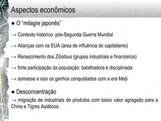 Aspectos econômicos
● O “milagre japonês”
→ Contexto histórico: pós-Segunda Guerra Mundial
→ Alianças com os EUA (área de influência do capitalismo)
→ Renascimento dos Zibatsus (grupos industriais e financeiros)
→ forte participação da população: batalhadora e disciplinada
→ somasse a isso os ganhos conquistados com a era Meiji
● Desconcentração
→ migração de industriais de produtos com baixo valor agregado para a
China e Tigres Asiáticos.
 