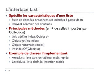 L’interface List
 Spécifie les caractéristiques d’une liste
 Suite de données ordonnées (et indexées à partir de 0)
 Pouvant contenir des doublons
 Principales méthodes (en + de celles imposées par
Collection)
 void add(int index, Object o)
 Object get(int index)
 Object remove(int index)
 Int indexOf(Object o)
 Exemple de classes l’implémentant
 ArrayList : liste dans un tableau, accès rapide
 LinkedList : liste chaînée, insertion rapide
10
 