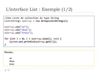L’interface List : Exemple (1/2)
//Une Liste de collection du type String
List<String> myArray = new ArrayList<String>();
myArray.add("un");
myArray.add("deux");
myArray.add("trois");
for (int i = 0; i < myArray.size(); i++) {
System.out.println(myArray.get(i));
}
Résultat :
un
deux
trois
11
 