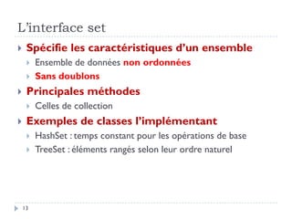 L’interface set
 Spécifie les caractéristiques d’un ensemble
 Ensemble de données non ordonnées
 Sans doublons
 Principales méthodes
 Celles de collection
 Exemples de classes l’implémentant
 HashSet : temps constant pour les opérations de base
 TreeSet : éléments rangés selon leur ordre naturel
13
 