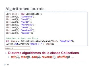 Algorithmes fournis
 D’autres algorithmes de la classe Collections
 min(l), max(l), sort(l), reverse(l), shuffle(l) …
List list = new LinkedList();
list.add(0, "Dimanche");
list.add(1, "Lundi");
list.add(2, "Mardi");
list.add(3, "Mercredi");
list.add(4, "Jeudi");
list.add(5, "Vendredi");
list.add(6, "Samedi");
//Recherche dans une liste
int index = Collections.binarySearch(list, "Vendredi");
System.out.println("Index = " + index);
16
 