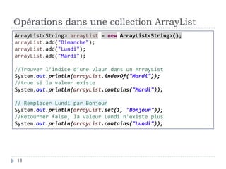 Opérations dans une collection ArrayList
ArrayList<String> arrayList = new ArrayList<String>();
arrayList.add("Dimanche");
arrayList.add("Lundi");
arrayList.add("Mardi");
//Trouver l’indice d’une vlaur dans un ArrayList
System.out.println(arrayList.indexOf("Mardi"));
//true si la valeur existe
System.out.println(arrayList.contains("Mardi"));
// Remplacer Lundi par Bonjour
System.out.println(arrayList.set(1, "Bonjour"));
//Retourner false, la valeur Lundi n'existe plus
System.out.println(arrayList.contains("Lundi"));
18
 