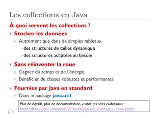 Les collections en Java
À quoi servent les collections ?
 Stocker les données
 Autrement que dans de simples tableaux
des structures de tailles dynamique
des structures adaptées au besoin
 Sans réinventer la roue
 Gagner du temps et de l’énergie
 Bénéficier de classes robustes et performantes
 Fournies par Java en standard
 Dans le package java.util
Plus de détails, plus de documentation, visitez les sites ci-dessous :
https://docs.oracle.com/javase/8/docs/api/java/util/package-summary.html
2
 