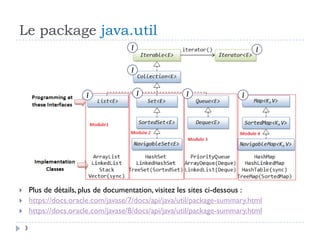 Le package java.util
3
 Plus de détails, plus de documentation, visitez les sites ci-dessous :
 https://docs.oracle.com/javase/7/docs/api/java/util/package-summary.html
 https://docs.oracle.com/javase/8/docs/api/java/util/package-summary.html
I
I
I
I I I I
 