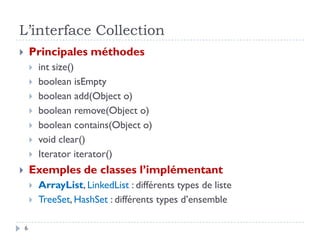 L’interface Collection
 Principales méthodes
 int size()
 boolean isEmpty
 boolean add(Object o)
 boolean remove(Object o)
 boolean contains(Object o)
 void clear()
 Iterator iterator()
 Exemples de classes l’implémentant
 ArrayList, LinkedList : différents types de liste
 TreeSet, HashSet : différents types d’ensemble
6
 