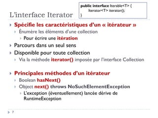 L’interface Iterator
 Spécifie les caractéristiques d’un « itérateur »
 Énumère les éléments d’une collection
 Pour écrire une itération
 Parcours dans un seul sens
 Disponible pour toute collection
 Via la méthode iterator() imposée par l’interface Collection
 Principales méthodes d’un itérateur
 Boolean hasNext()
 Object next() throws NoSuchElementException
 L’exception (éventuellement) lancée dérive de
RuntimeException
7
public interface Iterable<T> {
Iterator<T> iterator();
}
 