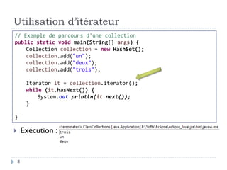 Utilisation d’itérateur
 Exécution :
// Exemple de parcours d'une collection
public static void main(String[] args) {
Collection collection = new HashSet();
collection.add("un");
collection.add("deux");
collection.add("trois");
Iterator it = collection.iterator();
while (it.hasNext()) {
System.out.println(it.next());
}
}
8
 