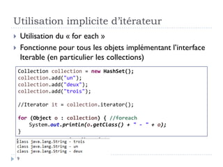 Utilisation implicite d’itérateur
 Utilisation du « for each »
 Fonctionne pour tous les objets implémentant l’interface
Iterable (en particulier les collections)
Collection collection = new HashSet();
collection.add("un");
collection.add("deux");
collection.add("trois");
//Iterator it = collection.iterator();
for (Object o : collection) { //foreach
System.out.println(o.getClass() + " - " + o);
}
9
 