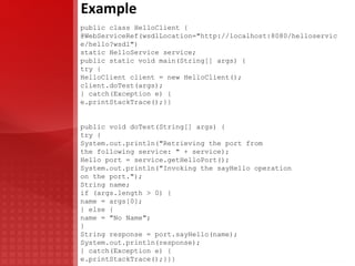 Development Example JAX-WS HelloWorld SEI: @WebService(name = "HelloWorld", targetNamespace = "urn:samples.ibm.com/HelloWorld") public interface HelloWorld { @WebMethod (action = "urn:samples.ibm.com/HelloWorld/hello") @WebResult (name = "response", targetNamespace = "") @RequestWrapper (localName = " hello ", targetNamespace = "urn:samples.ibm.com/HelloWorld", className = "com.ibm.samples.helloworld.Hello") @ResponseWrapper (localName = " helloResponse ", targetNamespace = "urn:samples.ibm.com/HelloWorld", className = "com.ibm.samples.helloworld.HelloResponse") public String hello( @WebParam(name = "name", targetNamespace = "") String name);} <wsdl:types> <xsd:schema targetNamespace="urn:helloWorld/sample/ibm/com"...> <xsd:element name="hello" type="xsd:string"/> <xsd:element name="helloResponse" type="xsd:string"/> </xsd:schema> </wsdl:types> <wsdl:message name=" helloRequestMsg "> <wsdl:part element="tns:hello" name="helloParameters" /> </wsdl:message> <wsdl:message name=" helloResponseMsg "> <wsdl:part element="tns:helloResponse" name="helloResult" /> </wsdl:message>