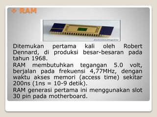  RAM
Ditemukan pertama kali oleh Robert
Dennard, di produksi besar-besaran pada
tahun 1968.
RAM membutuhkan tegangan 5.0 volt,
berjalan pada frekuensi 4,77MHz, dengan
waktu akses memori (access time) sekitar
200ns (1ns = 10-9 detik).
RAM generasi pertama ini menggunakan slot
30 pin pada motherboard.
 