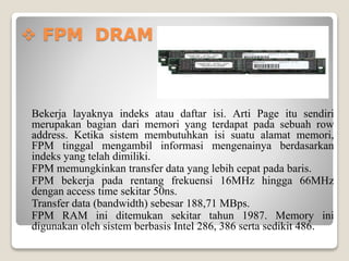  FPM DRAM
Bekerja layaknya indeks atau daftar isi. Arti Page itu sendiri
merupakan bagian dari memori yang terdapat pada sebuah row
address. Ketika sistem membutuhkan isi suatu alamat memori,
FPM tinggal mengambil informasi mengenainya berdasarkan
indeks yang telah dimiliki.
FPM memungkinkan transfer data yang lebih cepat pada baris.
FPM bekerja pada rentang frekuensi 16MHz hingga 66MHz
dengan access time sekitar 50ns.
Transfer data (bandwidth) sebesar 188,71 MBps.
FPM RAM ini ditemukan sekitar tahun 1987. Memory ini
digunakan oleh sistem berbasis Intel 286, 386 serta sedikit 486.
 