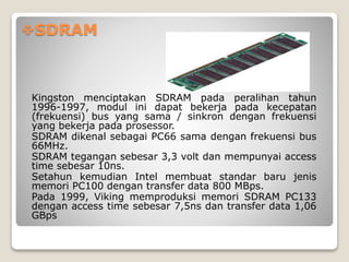 SDRAM
Kingston menciptakan SDRAM pada peralihan tahun
1996-1997, modul ini dapat bekerja pada kecepatan
(frekuensi) bus yang sama / sinkron dengan frekuensi
yang bekerja pada prosessor.
SDRAM dikenal sebagai PC66 sama dengan frekuensi bus
66MHz.
SDRAM tegangan sebesar 3,3 volt dan mempunyai access
time sebesar 10ns.
Setahun kemudian Intel membuat standar baru jenis
memori PC100 dengan transfer data 800 MBps.
Pada 1999, Viking memproduksi memori SDRAM PC133
dengan access time sebesar 7,5ns dan transfer data 1,06
GBps
 