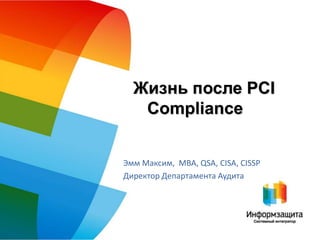 Жизнь после PCI
   Compliance


Эмм Максим, MBA, QSA, CISA, CISSP
Директор Департамента Аудита
 