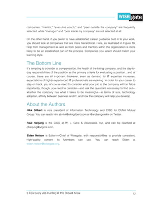 5 Tips Every Job Hunting IT Pro Should Know 12
companies: “mentor,” “executive coach,” and “peer outside the company” are frequently
selected, while “manager” and “peer inside my company” are not selected at all.
On the other hand, if you prefer to have established career guidance built in to your work,
you should look at companies that are more hierarchical. Here, as illustrated in Figure 10,
help from management as well as from peers and mentors within the organization is more
likely to be an established part of the process. Companies you select should match your
learning style.
The Bottom Line
It’s tempting to consider at compensation, the health of the hiring company, and the day-to-
day responsibilities of the position as the primary criteria for evaluating a position…and of
course, these are all important. However, even as demand for IT expertise increases,
expectations of highly experienced IT professionals are evolving. In order for your career to
stay on track, you of course need to consider what your job at the company will be. More
importantly, though, you need to consider—and ask the questions necessary to find out—
whether the company has what it takes to be meaningful—in terms of size, technology
adoption, affinity between business and IT, and how the company will help you develop.
About the Authors
Nikk Gilbert is vice president of Information Technology and CISO for CUNA Mutual
Group. You can reach him at nikk@nikkgilbert.com or @archangelnikk on Twitter.
Paul Harjung is the CISO at W. L. Gore & Associates, Inc. and can be reached at
pharjung@wlgore.com.
Elden Nelson is Editor-in-Chief of Wisegate, with responsibilities to provide consistent,
high-quality content its Members can use. You can reach Elden at
elden.nelson@wisegate.org.
 