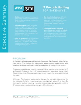 5 Tips Every Job Hunting IT Pro Should Know 2
Introduction
In April 2014, Wisegate surveyed hundreds of seasoned IT professionals (90% of whom
have been in IT for more than ten years), asking questions geared toward learning what
they know, what they need to learn, and what they perceive as important in their careers.
This survey revealed several extremely interesting findings regarding career changes for IT
professionals. As shown in Figure 1, IT professionals definitely see a career change in their
future, with two-thirds of them wanting to make the next move in their career within the next
two years.
While many IT professionals are considering changes, they often don’t know some of the
key indicators of whether the company they’re investigating is a good fit for them. By
looking at the results of this survey, a revealing picture emerges, giving valuable insights to
IT professionals who are considering moving to a different company.
 