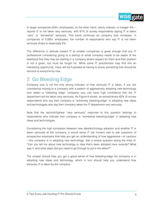 5 Tips Every Job Hunting IT Pro Should Know 6
In larger companies (500+ employees), on the other hand, nearly nobody—a meager 3%—
reports IT is not taken very seriously, with 81% of survey respondents saying IT is taken
“very” or “somewhat” seriously. This trend continues as company size increases: in
companies of 5,000+ employees, the number of respondents who say IT is not taken
seriously drops to essentially 0%.
The difference in attitude toward IT at smaller companies is great enough that any IT
professional considering going to a startup or small company needs to be aware of the
likelihood that they may be starting in a company where respect for them and their position
is not a given, but must be fought for. While some IT practitioners may find this an
interesting opportunity, many will be frustrated at having to prove something that should be
obvious to everyone by now.
2. Go Bleeding Edge
Company size is not the only strong indicator of how seriously IT is taken. If you are
considering moving to a company with a pattern of aggressively adopting new technology
and ideas—a “bleeding edge” company—you can have high confidence that the IT
department will be taken very seriously. As Figure 6 shows, an extraordinary 83% of survey
respondents who say their company is “extremely bleeding-edge” in adopting new ideas
and technologies also say their company takes the IT department very seriously.
Note that the second-highest “very seriously” response to this question belongs to
respondents who indicate their company is “somewhat bleeding-edge” in adopting new
ideas and technologies.
Considering the high correlation between new idea/technology adoption and whether IT is
taken seriously at the company, it would serve IT job hunters well to ask questions of
prospective employers that help you get an understanding of how aggressive—or cautious
—the company is in adopting new technology. Ask a simple question along the lines of:
“Can you tell me about new technology or idea that’s been adopted here recently? What
was it, and what steps did you need to go through to put it into effect?”
The answer should help you get a good sense of how bleeding-edge the company is in
adopting new ideas and technology, which in turn should help you understand how
seriously IT is taken by the company.
 
