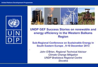 UNDP GEF Success Stories on renewable and
energy efficiency in the Western Balkans
Region
Sub-Regional Conference on Sustainable Energy in
South Eastern Europe , 9-10 December 2013
John O’Brien, Regional Technical Advisor
Climate Change Mitigation
UNDP Bratislava Regional Centre
Slovakia

 