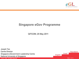 Singapore eGov Programme

                                        QITCOM, 25 May 2011




Joseph Teo
Centre Director                                                                     Transform
Singapore eGovernment Leadership Centre                                 Lead
                                                              Inspire
National University of Singapore
                                                                               Slide 1 of 14
                                                                                               1
© 2011 NUS. All rights reserved.
 