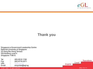 Thank you


Singapore e-Government Leadership Centre
National University of Singapore
25 Heng Mui Keng Terrace
ISS Building Level 4
Singapore 119615

Tel           :       (65) 6516 1156
Fax           :       (65) 6778 2571                                         Transform
URL           :       www.egl.sg                                 Lead
                                                       Inspire
Email         :       enquiries@egl.sg
                                                                                     10
                                                                        Slide 10 of 14
© 2011 NUS. All rights reserved.
 