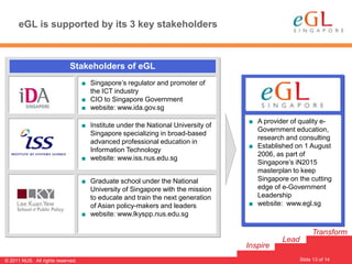 eGL is supported by its 3 key stakeholders



                             Stakeholders of eGL
                                   ■ Singapore’s regulator and promoter of
                                     the ICT industry
                                   ■ CIO to Singapore Government
                                   ■ website: www.ida.gov.sg
                                                                                  ■ A provider of quality e-
                                   ■ Institute under the National University of
                                                                                    Government education,
                                     Singapore specializing in broad-based
                                                                                    research and consulting
                                     advanced professional education in
                                                                                  ■ Established on 1 August
                                     Information Technology
                                                                                    2006, as part of
                                   ■ website: www.iss.nus.edu.sg
                                                                                    Singapore’s iN2015
                                                                                    masterplan to keep
                                   ■ Graduate school under the National             Singapore on the cutting
                                     University of Singapore with the mission       edge of e-Government
                                     to educate and train the next generation       Leadership
                                     of Asian policy-makers and leaders           ■ website: www.egl.sg
                                   ■ website: www.lkyspp.nus.edu.sg

                                                                                                        Transform
                                                                                            Lead
                                                                                  Inspire
                                                                                                                13
                                                                                                   Slide 13 of 14
© 2011 NUS. All rights reserved.
 