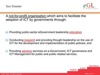 Our Charter


       A not-for-profit organisation which aims to facilitate the
       adoption of ICT by governments through:


      a) Providing public-sector eGovernment leadership education;

      b) Conducting research and providing thought leadership on the use of
         ICT for the development and implementation of public policies; and

      c) Providing advisory services on e-Government, ICT governance and
         ICT Management for public and public related services.



                                                                              Transform
                                                                  Lead
                                                        Inspire
                                                                                      14
                                                                         Slide 14 of 14
© 2011 NUS. All rights reserved.
 