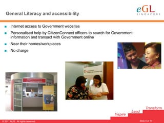 General Literacy and accessibility

  ■ Internet access to Government websites
  ■ Personalised help by CitizenConnect officers to search for Government
    information and transact with Government online
  ■ Near their homes/workplaces
  ■ No charge




                                                                                     Transform
                                                                         Lead
                                                               Inspire
                                                                                Slide 8 of 14
                                                                                                8
© 2011 NUS. All rights reserved.
 