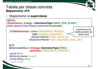 Programação II - Prof. Fernando dos Santos



   Tabela por classe concreta
   Mapeamento JPA
   • Mapeamento na superclasse
     @Entity
     @Inheritance ( strategy = InheritanceType.TABLE_PER_CLASS )
     public abstract class Pessoa implements Serializable {
                                                                  mapeamento da
         @TableGenerator ( name="SEQUENCIA_PESSOA",             tabela geradora de
                            table="geradora_sequenciais",          sequenciais
                           pkColumnName="nome_coluna_pk",
                        valueColumnName="valor_sequencial_coluna_pk“ )

         @ Id
         @GeneratedValue ( strategy= GenerationType.TABLE,
                             generator="SEQUENCIA_PESSOA“ )
         private int id;
         @Column(name="nome")
         private String nome;
         // gets e sets...
     }
                                                                             10
 