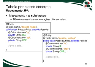 Programação II - Prof. Fernando dos Santos



   Tabela por classe concreta
   Mapeamento JPA
   • Mapeamento nas subclasses
          – Não é necessário usar anotações diferenciadas
   @Entity
   @Table(name="pessoa_fisica")
   public class PessoaFisica extends Pessoa {
     @Column(name="rg")
     private String RG;                @Entity
     @Column(name="cpf")               @Table(name="pessoa_juridica")
     private String CPF;               public class PessoaJuridica extends Pessoa {
                                         @Column(name="ie")
     // gets e sets..                    private String IE;
   }                                     @Column(name="cnpj")
                                         private String CNPJ;

                                                 // gets e sets..
                                             }
                                                                               11
 